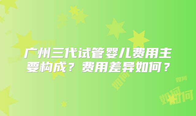 广州三代试管婴儿费用主要构成？费用差异如何？