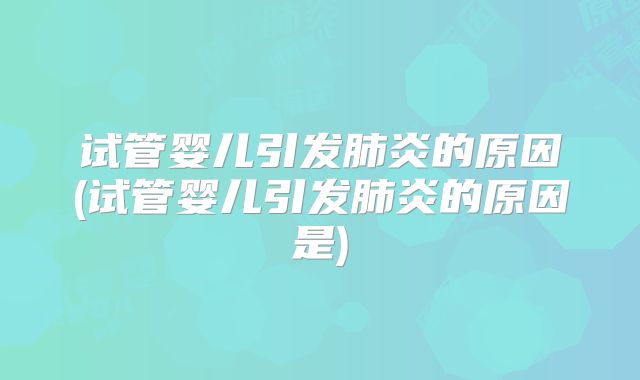 试管婴儿引发肺炎的原因(试管婴儿引发肺炎的原因是)