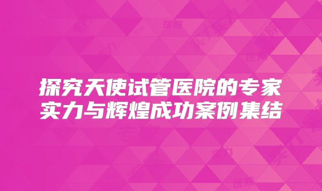 探究天使试管医院的专家实力与辉煌成功案例集结