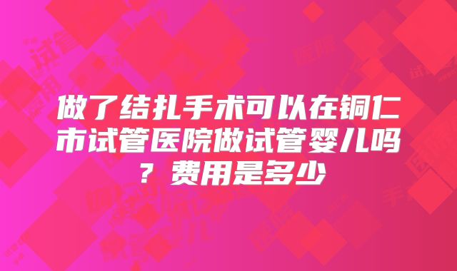 做了结扎手术可以在铜仁市试管医院做试管婴儿吗？费用是多少