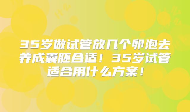 35岁做试管放几个卵泡去养成囊胚合适！35岁试管适合用什么方案！