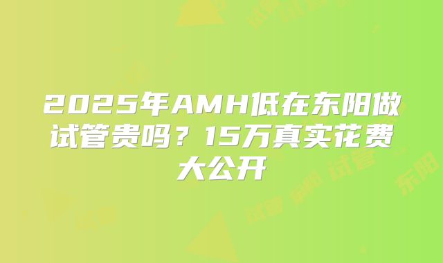2025年AMH低在东阳做试管贵吗？15万真实花费大公开