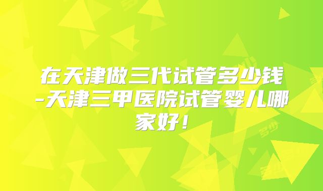 在天津做三代试管多少钱-天津三甲医院试管婴儿哪家好！