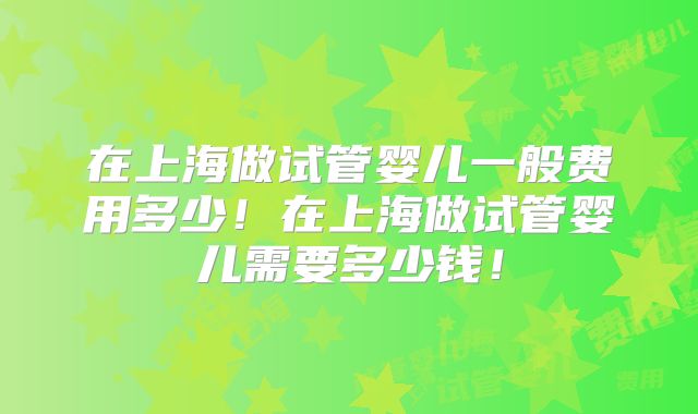 在上海做试管婴儿一般费用多少!在上海做试管婴儿需要多少钱!