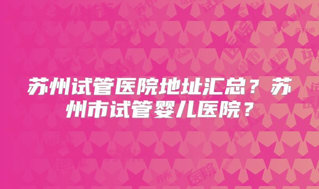 苏州试管医院地址汇总？苏州市试管婴儿医院？