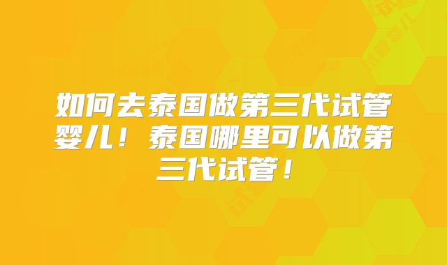 如何去泰国做第三代试管婴儿！泰国哪里可以做第三代试管！