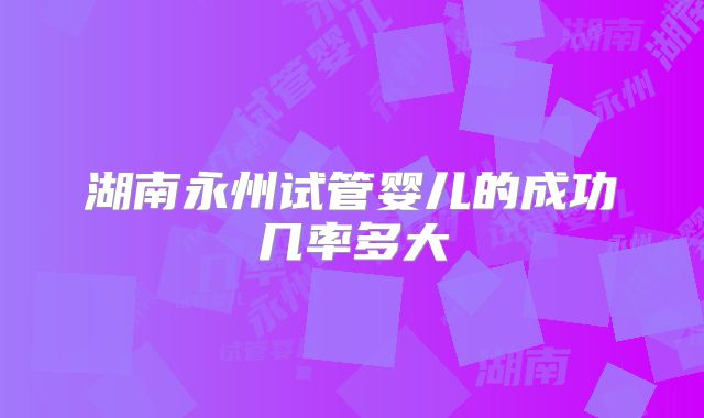 湖南永州试管婴儿的成功几率多大