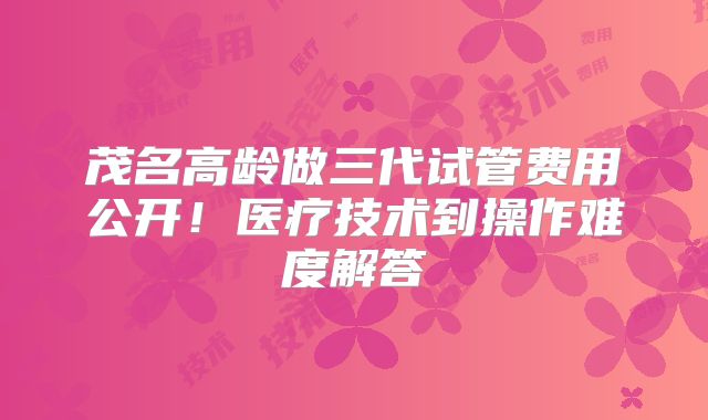 茂名高龄做三代试管费用公开！医疗技术到操作难度解答