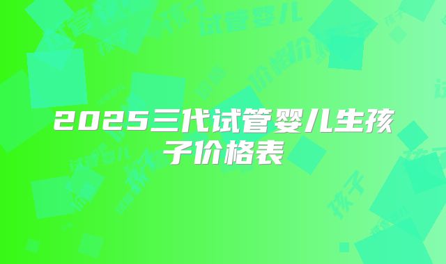 2025三代试管婴儿生孩子价格表