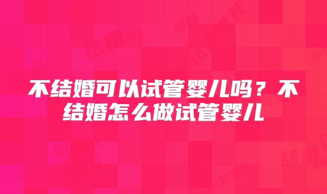 不结婚可以试管婴儿吗？不结婚怎么做试管婴儿