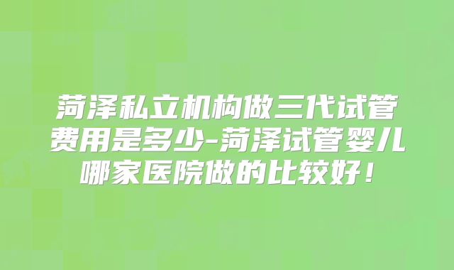 菏泽私立机构做三代试管费用是多少-菏泽试管婴儿哪家医院做的比较好！