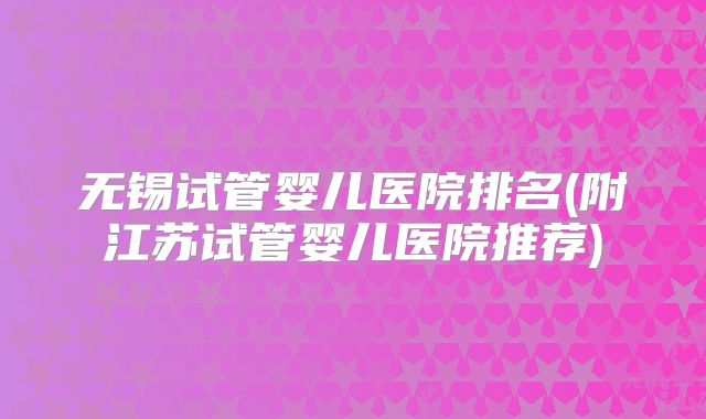 无锡试管婴儿医院排名(附江苏试管婴儿医院推荐)