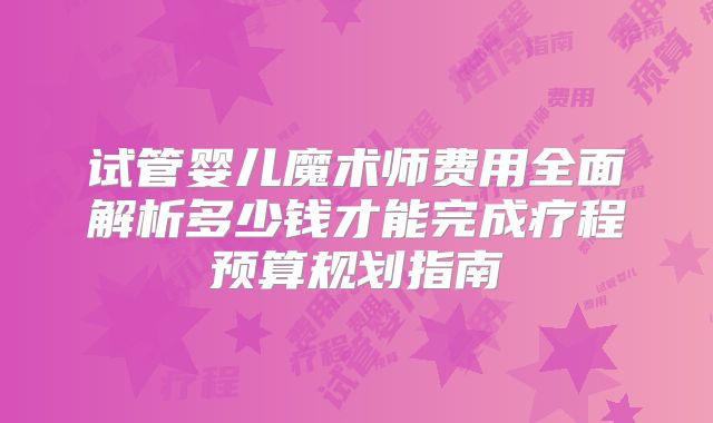 试管婴儿魔术师费用全面解析多少钱才能完成疗程预算规划指南