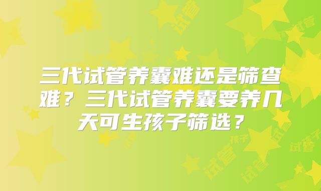 三代试管养囊难还是筛查难？三代试管养囊要养几天可生孩子筛选？