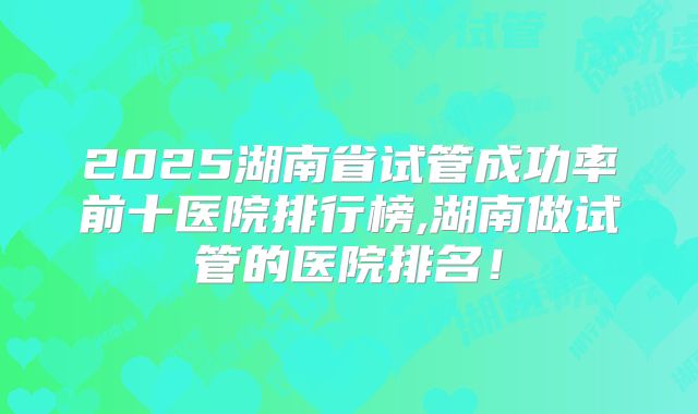 2025湖南省试管成功率前十医院排行榜,湖南做试管的医院排名！