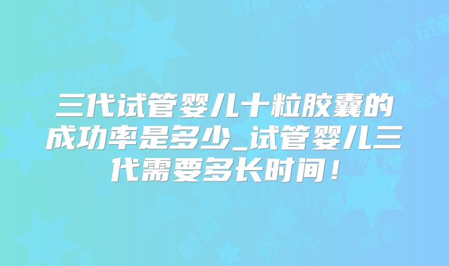 三代试管婴儿十粒胶囊的成功率是多少_试管婴儿三代需要多长时间！
