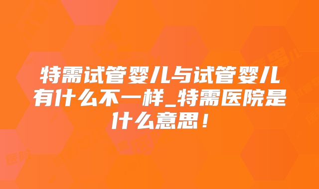 特需试管婴儿与试管婴儿有什么不一样_特需医院是什么意思！