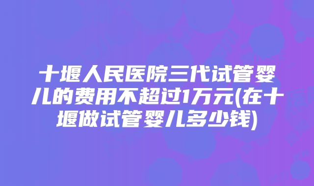 十堰人民医院三代试管婴儿的费用不超过1万元(在十堰做试管婴儿多少钱)