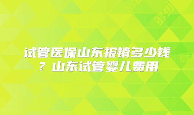 试管医保山东报销多少钱？山东试管婴儿费用