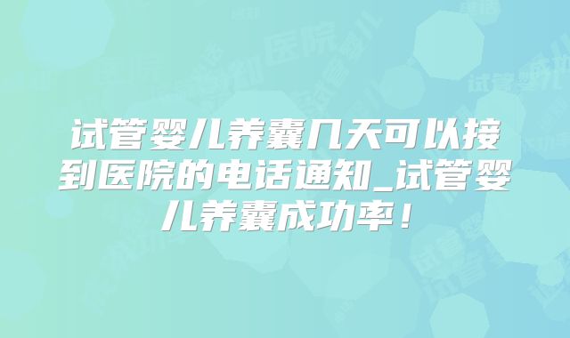 试管婴儿养囊几天可以接到医院的电话通知_试管婴儿养囊成功率！