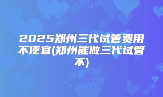 2025郑州三代试管费用不便宜(郑州能做三代试管不)
