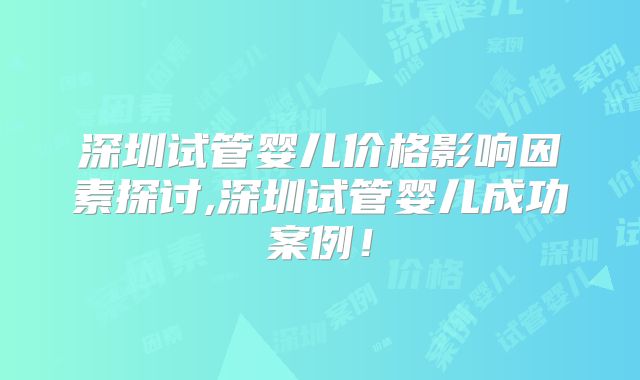 深圳试管婴儿价格影响因素探讨,深圳试管婴儿成功案例！