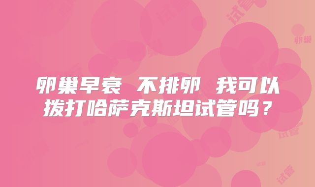 卵巢早衰 不排卵 我可以拨打哈萨克斯坦试管吗?