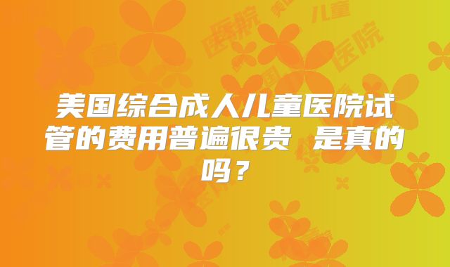 美国综合成人儿童医院试管的费用普遍很贵 是真的吗？