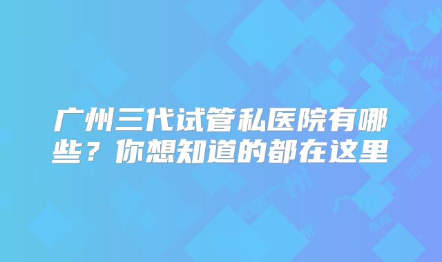 广州三代试管私医院有哪些?你想知道的都在这里
