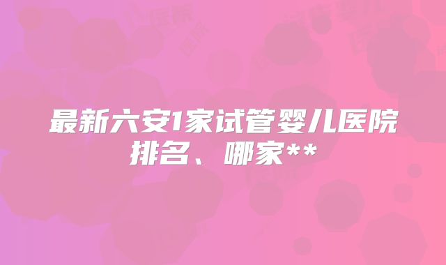 最新六安1家试管婴儿医院排名、哪家**