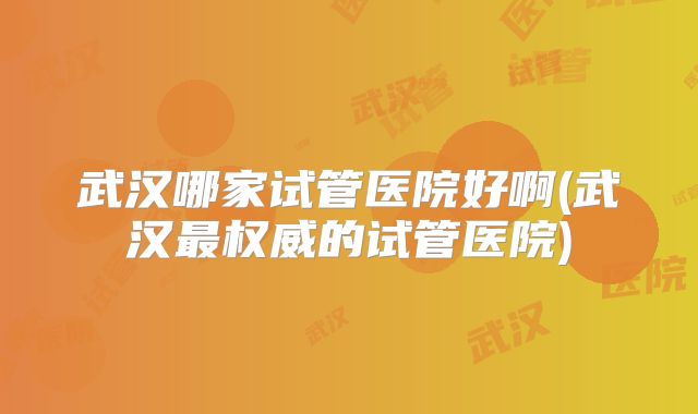 武汉哪家试管医院好啊(武汉最权威的试管医院)