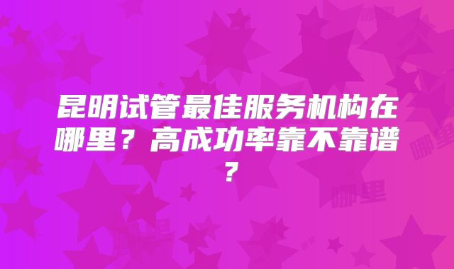 昆明试管最佳服务机构在哪里？高成功率靠不靠谱？