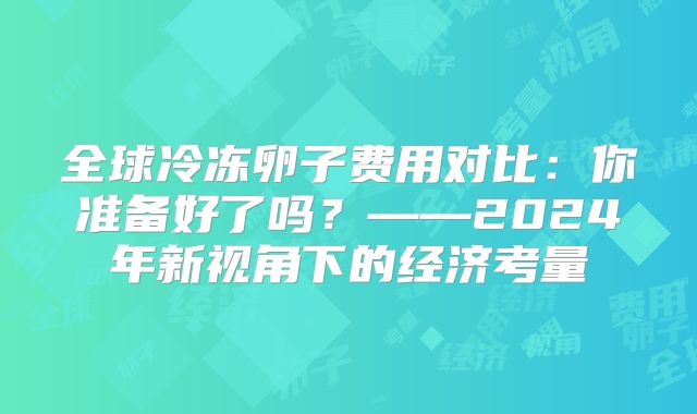 全球冷冻卵子费用对比：你准备好了吗？——2024年新视角下的经济考量