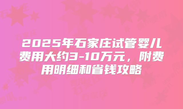 2025年石家庄试管婴儿费用大约3-10万元，附费用明细和省钱攻略