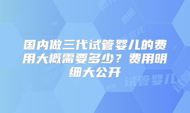 国内做三代试管婴儿的费用大概需要多少？费用明细大公开
