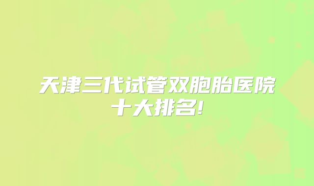 天津三代试管双胞胎医院十大排名!
