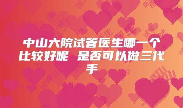 中山六院试管医生哪一个比较好呢 是否可以做三代手