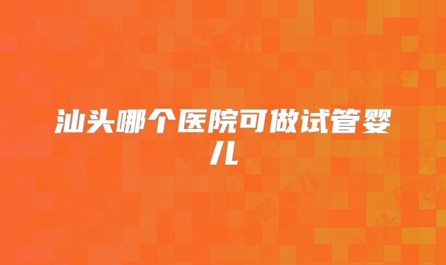 汕头哪个医院可做试管婴儿