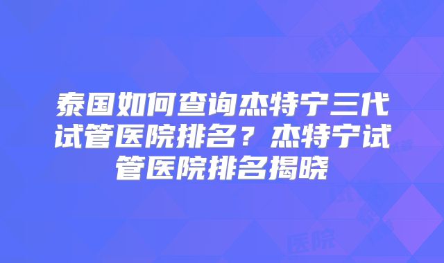 泰国如何查询杰特宁三代试管医院排名？杰特宁试管医院排名揭晓