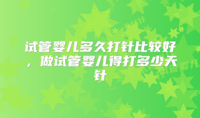 试管婴儿多久打针比较好，做试管婴儿得打多少天针
