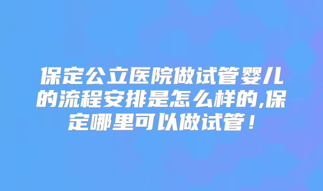 保定公立医院做试管婴儿的流程安排是怎么样的,保定哪里可以做试管!