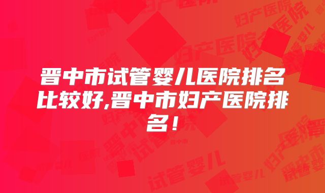 晋中市试管婴儿医院排名比较好,晋中市妇产医院排名!