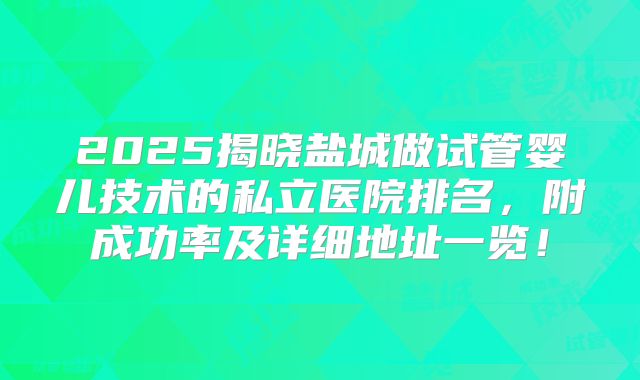 2025揭晓盐城做试管婴儿技术的私立医院排名,附成功率及详细地址一览!