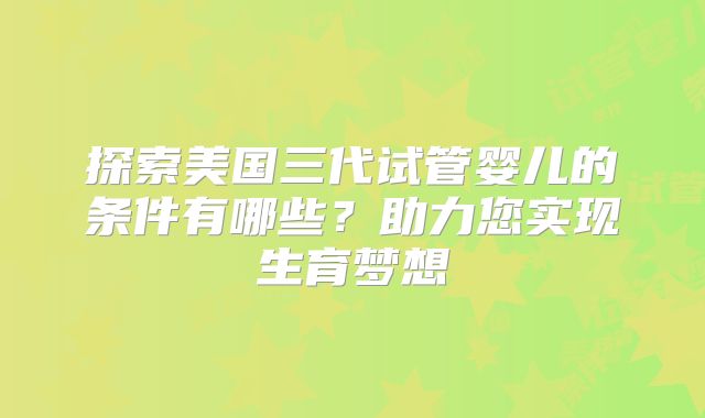 探索美国三代试管婴儿的条件有哪些？助力您实现生育梦想