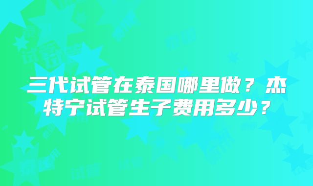 三代试管在泰国哪里做？杰特宁试管生子费用多少？