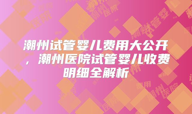 潮州试管婴儿费用大公开，潮州医院试管婴儿收费明细全解析
