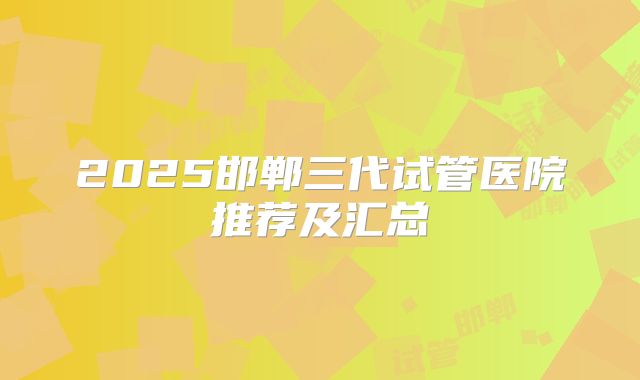2025邯郸三代试管医院推荐及汇总