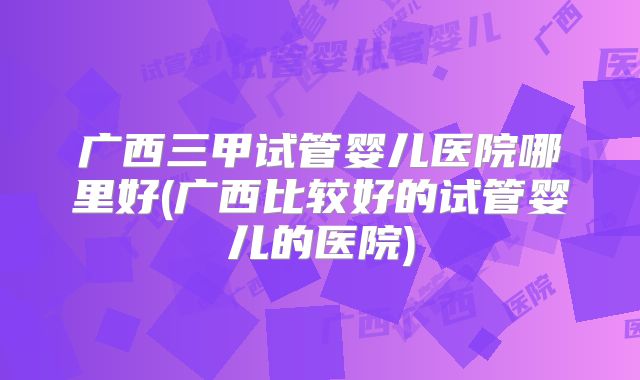广西三甲试管婴儿医院哪里好(广西比较好的试管婴儿的医院)
