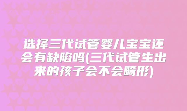 选择三代试管婴儿宝宝还会有缺陷吗(三代试管生出来的孩子会不会畸形)
