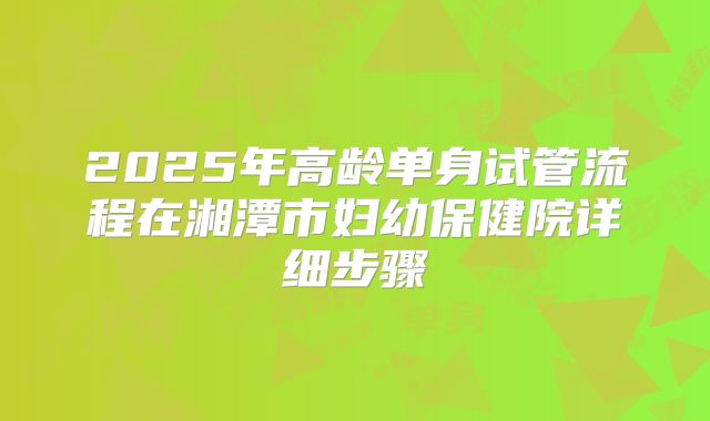 2025年高龄单身试管流程在湘潭市妇幼保健院详细步骤